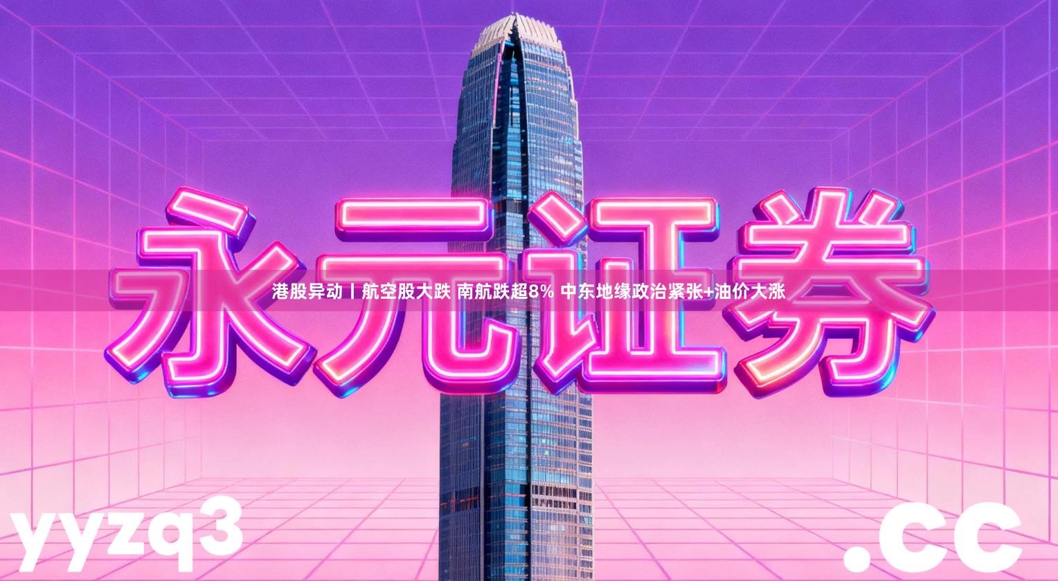 港股异动丨航空股大跌 南航跌超8% 中东地缘政治紧张+油价大涨